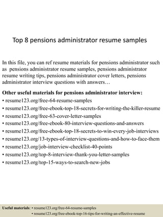 Top 8 pensions administrator resume samples
In this file, you can ref resume materials for pensions administrator such
as pensions administrator resume samples, pensions administrator
resume writing tips, pensions administrator cover letters, pensions
administrator interview questions with answers…
Other useful materials for pensions administrator interview:
• resume123.org/free-64-resume-samples
• resume123.org/free-ebook-top-18-secrets-for-writing-the-killer-resume
• resume123.org/free-63-cover-letter-samples
• resume123.org/free-ebook-80-interview-questions-and-answers
• resume123.org/free-ebook-top-18-secrets-to-win-every-job-interviews
• resume123.org/13-types-of-interview-questions-and-how-to-face-them
• resume123.org/job-interview-checklist-40-points
• resume123.org/top-8-interview-thank-you-letter-samples
• resume123.org/top-15-ways-to-search-new-jobs
Useful materials: • resume123.org/free-64-resume-samples
• resume123.org/free-ebook-top-16-tips-for-writing-an-effective-resume
 