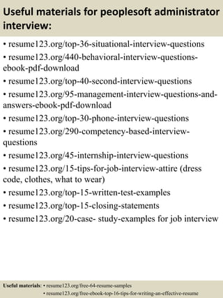 Useful materials for peoplesoft administrator
interview:
• resume123.org/top-36-situational-interview-questions
• resume123.org/440-behavioral-interview-questions-
ebook-pdf-download
• resume123.org/top-40-second-interview-questions
• resume123.org/95-management-interview-questions-and-
answers-ebook-pdf-download
• resume123.org/top-30-phone-interview-questions
• resume123.org/290-competency-based-interview-
questions
• resume123.org/45-internship-interview-questions
• resume123.org/15-tips-for-job-interview-attire (dress
code, clothes, what to wear)
• resume123.org/top-15-written-test-examples
• resume123.org/top-15-closing-statements
• resume123.org/20-case- study-examples for job interview
Useful materials: • resume123.org/free-64-resume-samples
• resume123.org/free-ebook-top-16-tips-for-writing-an-effective-resume
 