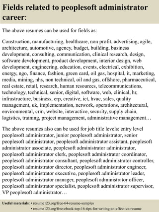 Fields related to peoplesoft administrator
career:
The above resumes can be used for fields as:
Construction, manufacturing, healthcare, non profit, advertising, agile,
architecture, automotive, agency, budget, building, business
development, consulting, communication, clinical research, design,
software development, product development, interior design, web
development, engineering, education, events, electrical, exhibition,
energy, ngo, finance, fashion, green card, oil gas, hospital, it, marketing,
media, mining, nhs, non technical, oil and gas, offshore, pharmaceutical,
real estate, retail, research, human resources, telecommunications,
technology, technical, senior, digital, software, web, clinical, hr,
infrastructure, business, erp, creative, ict, hvac, sales, quality
management, uk, implementation, network, operations, architectural,
environmental, crm, website, interactive, security, supply chain,
logistics, training, project management, administrative management…
The above resumes also can be used for job title levels: entry level
peoplesoft administrator, junior peoplesoft administrator, senior
peoplesoft administrator, peoplesoft administrator assistant, peoplesoft
administrator associate, peoplesoft administrator administrator,
peoplesoft administrator clerk, peoplesoft administrator coordinator,
peoplesoft administrator consultant, peoplesoft administrator controller,
peoplesoft administrator director, peoplesoft administrator engineer,
peoplesoft administrator executive, peoplesoft administrator leader,
peoplesoft administrator manager, peoplesoft administrator officer,
peoplesoft administrator specialist, peoplesoft administrator supervisor,
VP peoplesoft administrator…
Useful materials: • resume123.org/free-64-resume-samples
• resume123.org/free-ebook-top-16-tips-for-writing-an-effective-resume
 