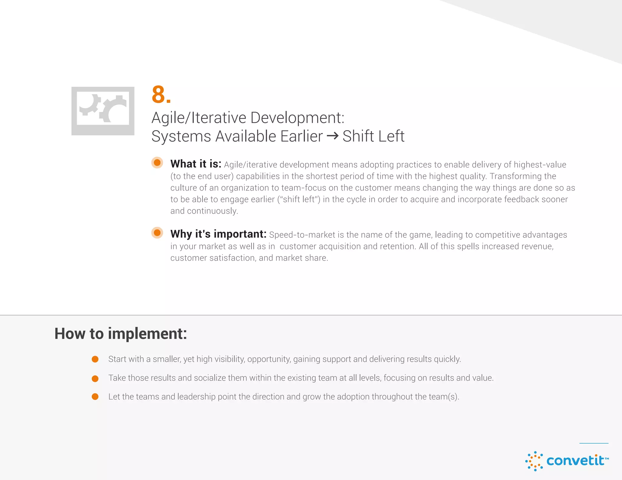 How to implement:
8.
Agile/Iterative Development:
Systems Available Earlier  Shift Left
What it is: Agile/iterative development means adopting practices to enable delivery of highest-value
(to the end user) capabilities in the shortest period of time with the highest quality. Transforming the
culture of an organization to team-focus on the customer means changing the way things are done so as
to be able to engage earlier (“shift left”) in the cycle in order to acquire and incorporate feedback sooner
and continuously.
Start with a smaller, yet high visibility, opportunity, gaining support and delivering results quickly.
Take those results and socialize them within the existing team at all levels, focusing on results and value.
Let the teams and leadership point the direction and grow the adoption throughout the team(s).
Why it’s important: Speed-to-market is the name of the game, leading to competitive advantages
in your market as well as in customer acquisition and retention. All of this spells increased revenue,
customer satisfaction, and market share.
 