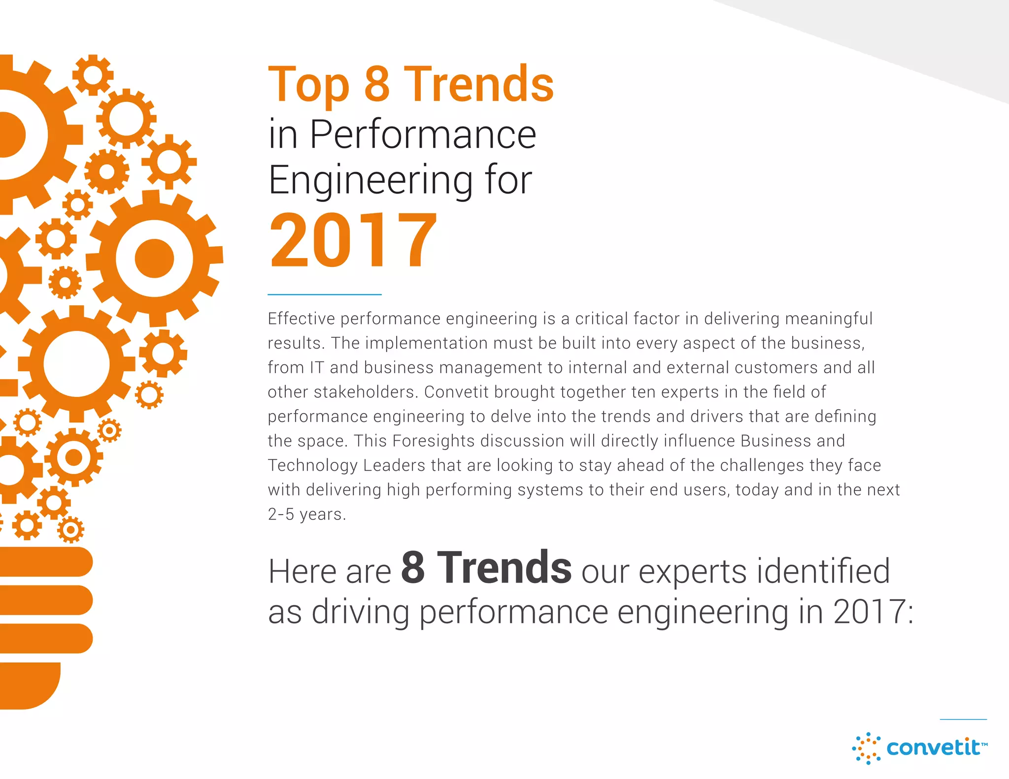 Top 8 Trends
2017
in Performance
Engineering for
Effective performance engineering is a critical factor in delivering meaningful
results. The implementation must be built into every aspect of the business,
from IT and business management to internal and external customers and all
other stakeholders. Convetit brought together ten experts in the ﬁeld of
performance engineering to delve into the trends and drivers that are deﬁning
the space. This Foresights discussion will directly influence Business and
Technology Leaders that are looking to stay ahead of the challenges they face
with delivering high performing systems to their end users, today and in the next
2-5 years.
Here are 8 Trends our experts identiﬁed
as driving performance engineering in 2017:
 