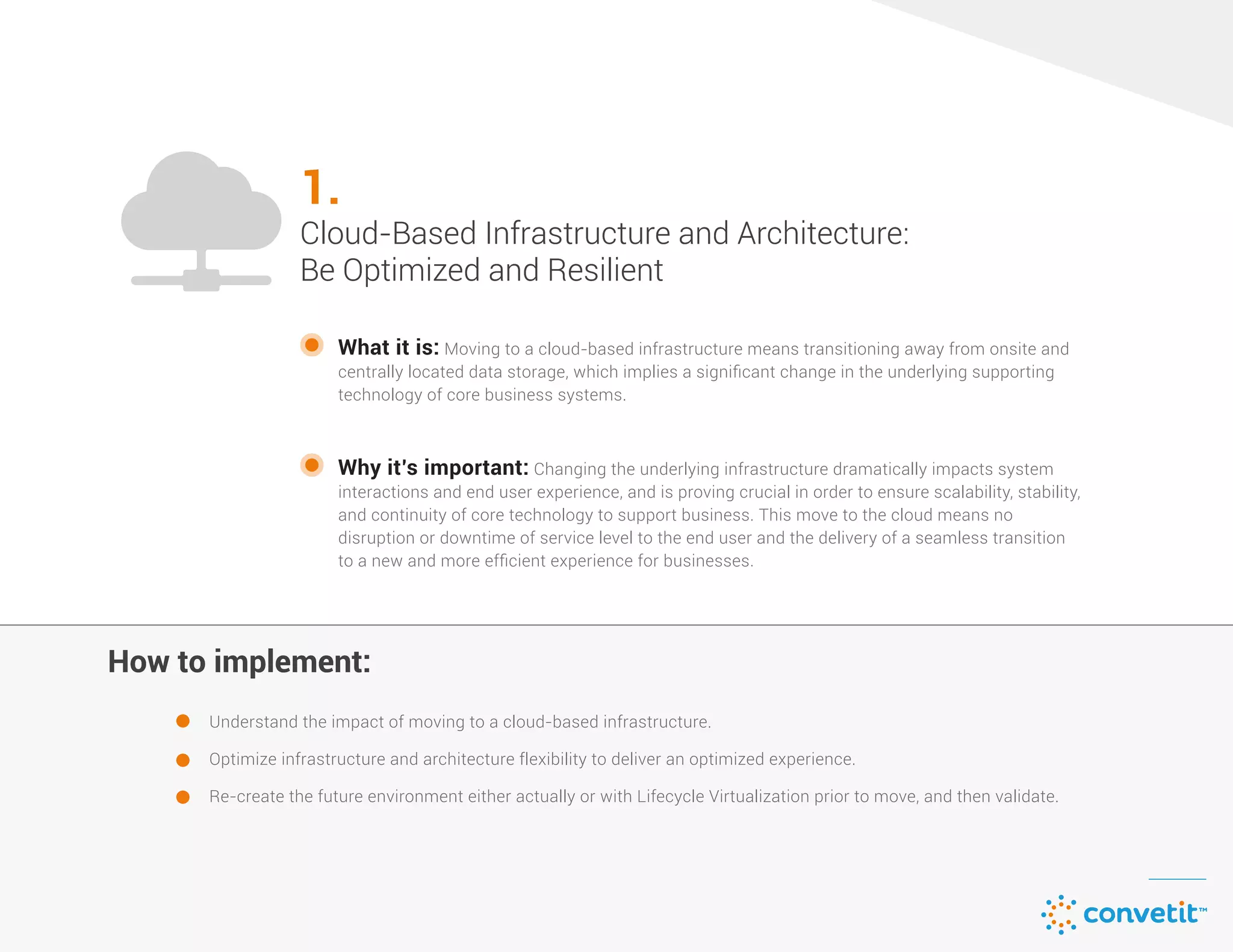 What it is: Moving to a cloud-based infrastructure means transitioning away from onsite and
centrally located data storage, which implies a signiﬁcant change in the underlying supporting
technology of core business systems.
Understand the impact of moving to a cloud-based infrastructure.
Optimize infrastructure and architecture flexibility to deliver an optimized experience.
Re-create the future environment either actually or with Lifecycle Virtualization prior to move, and then validate.
Cloud-Based Infrastructure and Architecture:
Be Optimized and Resilient
1.
Why it’s important: Changing the underlying infrastructure dramatically impacts system
interactions and end user experience, and is proving crucial in order to ensure scalability, stability,
and continuity of core technology to support business. This move to the cloud means no
disruption or downtime of service level to the end user and the delivery of a seamless transition
to a new and more efﬁcient experience for businesses.
How to implement:How to implement:
1.
Cloud-Based Infrastructure and Architecture:
Be Optimized and Resilient
 