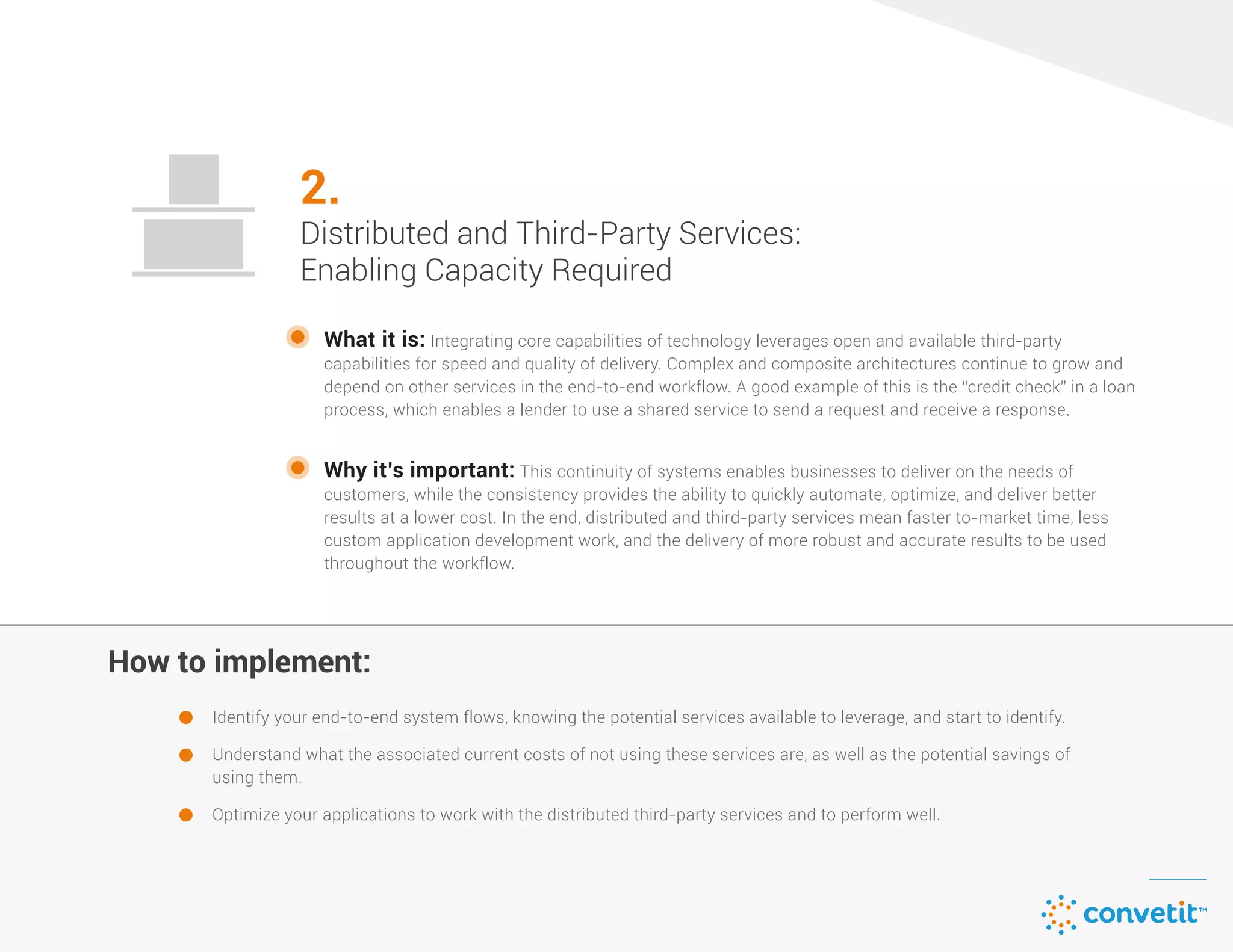 How to implement:How to implement:
What it is: Integrating core capabilities of technology leverages open and available third-party
capabilities for speed and quality of delivery. Complex and composite architectures continue to grow and
depend on other services in the end-to-end workflow. A good example of this is the “credit check” in a loan
process, which enables a lender to use a shared service to send a request and receive a response.
Identify your end-to-end system flows, knowing the potential services available to leverage, and start to identify.
Understand what the associated current costs of not using these services are, as well as the potential savings of
using them.
Optimize your applications to work with the distributed third-party services and to perform well.
Why it’s important: This continuity of systems enables businesses to deliver on the needs of
customers, while the consistency provides the ability to quickly automate, optimize, and deliver better
results at a lower cost. In the end, distributed and third-party services mean faster to-market time, less
custom application development work, and the delivery of more robust and accurate results to be used
throughout the workflow.
2.
Distributed and Third-Party Services:
Enabling Capacity Required
 