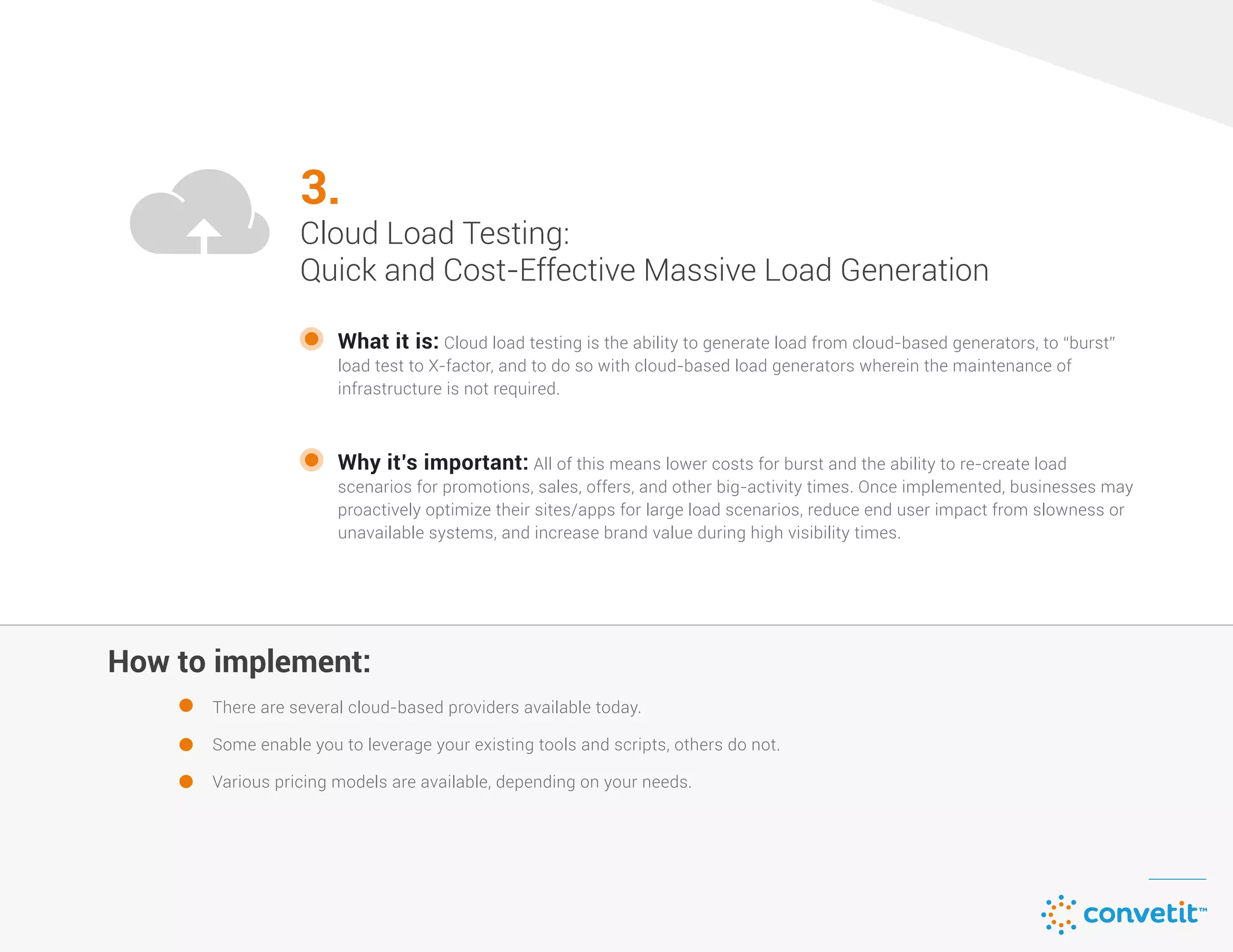How to implement:
3.
Cloud Load Testing:
Quick and Cost-Effective Massive Load Generation
What it is: Cloud load testing is the ability to generate load from cloud-based generators, to “burst”
load test to X-factor, and to do so with cloud-based load generators wherein the maintenance of
infrastructure is not required.
There are several cloud-based providers available today.
Some enable you to leverage your existing tools and scripts, others do not.
Various pricing models are available, depending on your needs.
Why it’s important: All of this means lower costs for burst and the ability to re-create load
scenarios for promotions, sales, offers, and other big-activity times. Once implemented, businesses may
proactively optimize their sites/apps for large load scenarios, reduce end user impact from slowness or
unavailable systems, and increase brand value during high visibility times.
 