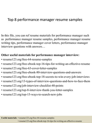 Top 8 performance manager resume samples
In this file, you can ref resume materials for performance manager such
as performance manager resume samples, performance manager resume
writing tips, performance manager cover letters, performance manager
interview questions with answers…
Other useful materials for performance manager interview:
• resume123.org/free-64-resume-samples
• resume123.org/free-ebook-top-16-tips-for-writing-an-effective-resume
• resume123.org/free-63-cover-letter-samples
• resume123.org/free-ebook-80-interview-questions-and-answers
• resume123.org/free-ebook-top-18-secrets-to-win-every-job-interviews
• resume123.org/13-types-of-interview-questions-and-how-to-face-them
• resume123.org/job-interview-checklist-40-points
• resume123.org/top-8-interview-thank-you-letter-samples
• resume123.org/top-15-ways-to-search-new-jobs
Useful materials: • resume123.org/free-64-resume-samples
• resume123.org/free-ebook-top-16-tips-for-writing-an-effective-resume
 