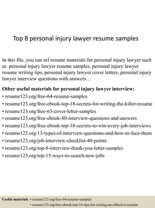 Top 8 personal injury lawyer resume samples
In this file, you can ref resume materials for personal injury lawyer such
as personal injury lawyer resume samples, personal injury lawyer
resume writing tips, personal injury lawyer cover letters, personal injury
lawyer interview questions with answers…
Other useful materials for personal injury lawyer interview:
• resume123.org/free-64-resume-samples
• resume123.org/free-ebook-top-18-secrets-for-writing-the-killer-resume
• resume123.org/free-63-cover-letter-samples
• resume123.org/free-ebook-80-interview-questions-and-answers
• resume123.org/free-ebook-top-18-secrets-to-win-every-job-interviews
• resume123.org/13-types-of-interview-questions-and-how-to-face-them
• resume123.org/job-interview-checklist-40-points
• resume123.org/top-8-interview-thank-you-letter-samples
• resume123.org/top-15-ways-to-search-new-jobs
Useful materials: • resume123.org/free-64-resume-samples
• resume123.org/free-ebook-top-16-tips-for-writing-an-effective-resume
 