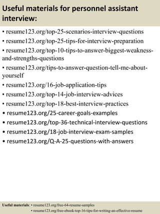 Useful materials for personnel assistant
interview:
• resume123.org/top-25-scenarios-interview-questions
• resume123.org/top-25-tips-for-interview-preparation
• resume123.org/top-10-tips-to-answer-biggest-weakness-
and-strengths-questions
• resume123.org/tips-to-answer-question-tell-me-about-
yourself
• resume123.org/16-job-application-tips
• resume123.org/top-14-job-interview-advices
• resume123.org/top-18-best-interview-practices
• resume123.org/25-career-goals-examples
• resume123.org/top-36-technical-interview-questions
• resume123.org/18-job-interview-exam-samples
• resume123.org/Q-A-25-questions-with-answers
Useful materials: • resume123.org/free-64-resume-samples
• resume123.org/free-ebook-top-16-tips-for-writing-an-effective-resume
 
