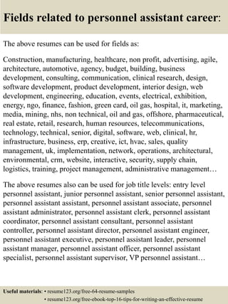 Fields related to personnel assistant career:
The above resumes can be used for fields as:
Construction, manufacturing, healthcare, non profit, advertising, agile,
architecture, automotive, agency, budget, building, business
development, consulting, communication, clinical research, design,
software development, product development, interior design, web
development, engineering, education, events, electrical, exhibition,
energy, ngo, finance, fashion, green card, oil gas, hospital, it, marketing,
media, mining, nhs, non technical, oil and gas, offshore, pharmaceutical,
real estate, retail, research, human resources, telecommunications,
technology, technical, senior, digital, software, web, clinical, hr,
infrastructure, business, erp, creative, ict, hvac, sales, quality
management, uk, implementation, network, operations, architectural,
environmental, crm, website, interactive, security, supply chain,
logistics, training, project management, administrative management…
The above resumes also can be used for job title levels: entry level
personnel assistant, junior personnel assistant, senior personnel assistant,
personnel assistant assistant, personnel assistant associate, personnel
assistant administrator, personnel assistant clerk, personnel assistant
coordinator, personnel assistant consultant, personnel assistant
controller, personnel assistant director, personnel assistant engineer,
personnel assistant executive, personnel assistant leader, personnel
assistant manager, personnel assistant officer, personnel assistant
specialist, personnel assistant supervisor, VP personnel assistant…
Useful materials: • resume123.org/free-64-resume-samples
• resume123.org/free-ebook-top-16-tips-for-writing-an-effective-resume
 