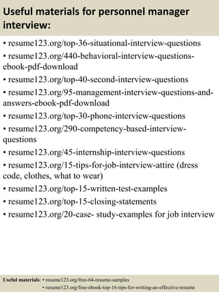 Useful materials for personnel manager
interview:
• resume123.org/top-36-situational-interview-questions
• resume123.org/440-behavioral-interview-questions-
ebook-pdf-download
• resume123.org/top-40-second-interview-questions
• resume123.org/95-management-interview-questions-and-
answers-ebook-pdf-download
• resume123.org/top-30-phone-interview-questions
• resume123.org/290-competency-based-interview-
questions
• resume123.org/45-internship-interview-questions
• resume123.org/15-tips-for-job-interview-attire (dress
code, clothes, what to wear)
• resume123.org/top-15-written-test-examples
• resume123.org/top-15-closing-statements
• resume123.org/20-case- study-examples for job interview
Useful materials: • resume123.org/free-64-resume-samples
• resume123.org/free-ebook-top-16-tips-for-writing-an-effective-resume
 