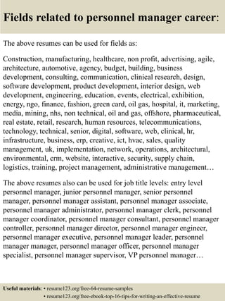 Fields related to personnel manager career:
The above resumes can be used for fields as:
Construction, manufacturing, healthcare, non profit, advertising, agile,
architecture, automotive, agency, budget, building, business
development, consulting, communication, clinical research, design,
software development, product development, interior design, web
development, engineering, education, events, electrical, exhibition,
energy, ngo, finance, fashion, green card, oil gas, hospital, it, marketing,
media, mining, nhs, non technical, oil and gas, offshore, pharmaceutical,
real estate, retail, research, human resources, telecommunications,
technology, technical, senior, digital, software, web, clinical, hr,
infrastructure, business, erp, creative, ict, hvac, sales, quality
management, uk, implementation, network, operations, architectural,
environmental, crm, website, interactive, security, supply chain,
logistics, training, project management, administrative management…
The above resumes also can be used for job title levels: entry level
personnel manager, junior personnel manager, senior personnel
manager, personnel manager assistant, personnel manager associate,
personnel manager administrator, personnel manager clerk, personnel
manager coordinator, personnel manager consultant, personnel manager
controller, personnel manager director, personnel manager engineer,
personnel manager executive, personnel manager leader, personnel
manager manager, personnel manager officer, personnel manager
specialist, personnel manager supervisor, VP personnel manager…
Useful materials: • resume123.org/free-64-resume-samples
• resume123.org/free-ebook-top-16-tips-for-writing-an-effective-resume
 