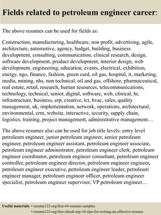 Fields related to petroleum engineer career:
The above resumes can be used for fields as:
Construction, manufacturing, healthcare, non profit, advertising, agile,
architecture, automotive, agency, budget, building, business
development, consulting, communication, clinical research, design,
software development, product development, interior design, web
development, engineering, education, events, electrical, exhibition,
energy, ngo, finance, fashion, green card, oil gas, hospital, it, marketing,
media, mining, nhs, non technical, oil and gas, offshore, pharmaceutical,
real estate, retail, research, human resources, telecommunications,
technology, technical, senior, digital, software, web, clinical, hr,
infrastructure, business, erp, creative, ict, hvac, sales, quality
management, uk, implementation, network, operations, architectural,
environmental, crm, website, interactive, security, supply chain,
logistics, training, project management, administrative management…
The above resumes also can be used for job title levels: entry level
petroleum engineer, junior petroleum engineer, senior petroleum
engineer, petroleum engineer assistant, petroleum engineer associate,
petroleum engineer administrator, petroleum engineer clerk, petroleum
engineer coordinator, petroleum engineer consultant, petroleum engineer
controller, petroleum engineer director, petroleum engineer engineer,
petroleum engineer executive, petroleum engineer leader, petroleum
engineer manager, petroleum engineer officer, petroleum engineer
specialist, petroleum engineer supervisor, VP petroleum engineer…
Useful materials: • resume123.org/free-64-resume-samples
• resume123.org/free-ebook-top-16-tips-for-writing-an-effective-resume
 