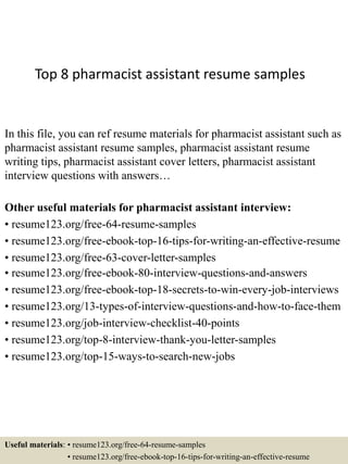 Top 8 pharmacist assistant resume samples
In this file, you can ref resume materials for pharmacist assistant such as
pharmacist assistant resume samples, pharmacist assistant resume
writing tips, pharmacist assistant cover letters, pharmacist assistant
interview questions with answers…
Other useful materials for pharmacist assistant interview:
• resume123.org/free-64-resume-samples
• resume123.org/free-ebook-top-16-tips-for-writing-an-effective-resume
• resume123.org/free-63-cover-letter-samples
• resume123.org/free-ebook-80-interview-questions-and-answers
• resume123.org/free-ebook-top-18-secrets-to-win-every-job-interviews
• resume123.org/13-types-of-interview-questions-and-how-to-face-them
• resume123.org/job-interview-checklist-40-points
• resume123.org/top-8-interview-thank-you-letter-samples
• resume123.org/top-15-ways-to-search-new-jobs
Useful materials: • resume123.org/free-64-resume-samples
• resume123.org/free-ebook-top-16-tips-for-writing-an-effective-resume
 