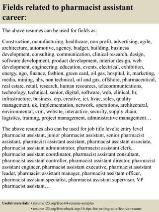 Fields related to pharmacist assistant
career:
The above resumes can be used for fields as:
Construction, manufacturing, healthcare, non profit, advertising, agile,
architecture, automotive, agency, budget, building, business
development, consulting, communication, clinical research, design,
software development, product development, interior design, web
development, engineering, education, events, electrical, exhibition,
energy, ngo, finance, fashion, green card, oil gas, hospital, it, marketing,
media, mining, nhs, non technical, oil and gas, offshore, pharmaceutical,
real estate, retail, research, human resources, telecommunications,
technology, technical, senior, digital, software, web, clinical, hr,
infrastructure, business, erp, creative, ict, hvac, sales, quality
management, uk, implementation, network, operations, architectural,
environmental, crm, website, interactive, security, supply chain,
logistics, training, project management, administrative management…
The above resumes also can be used for job title levels: entry level
pharmacist assistant, junior pharmacist assistant, senior pharmacist
assistant, pharmacist assistant assistant, pharmacist assistant associate,
pharmacist assistant administrator, pharmacist assistant clerk,
pharmacist assistant coordinator, pharmacist assistant consultant,
pharmacist assistant controller, pharmacist assistant director, pharmacist
assistant engineer, pharmacist assistant executive, pharmacist assistant
leader, pharmacist assistant manager, pharmacist assistant officer,
pharmacist assistant specialist, pharmacist assistant supervisor, VP
pharmacist assistant…
Useful materials: • resume123.org/free-64-resume-samples
• resume123.org/free-ebook-top-16-tips-for-writing-an-effective-resume
 