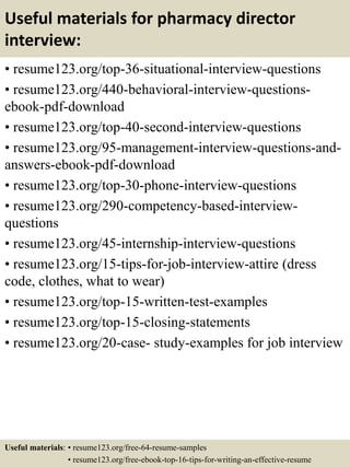 Useful materials for pharmacy director
interview:
• resume123.org/top-36-situational-interview-questions
• resume123.org/440-behavioral-interview-questions-
ebook-pdf-download
• resume123.org/top-40-second-interview-questions
• resume123.org/95-management-interview-questions-and-
answers-ebook-pdf-download
• resume123.org/top-30-phone-interview-questions
• resume123.org/290-competency-based-interview-
questions
• resume123.org/45-internship-interview-questions
• resume123.org/15-tips-for-job-interview-attire (dress
code, clothes, what to wear)
• resume123.org/top-15-written-test-examples
• resume123.org/top-15-closing-statements
• resume123.org/20-case- study-examples for job interview
Useful materials: • resume123.org/free-64-resume-samples
• resume123.org/free-ebook-top-16-tips-for-writing-an-effective-resume
 