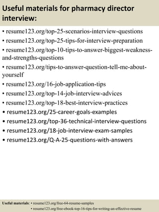 Useful materials for pharmacy director
interview:
• resume123.org/top-25-scenarios-interview-questions
• resume123.org/top-25-tips-for-interview-preparation
• resume123.org/top-10-tips-to-answer-biggest-weakness-
and-strengths-questions
• resume123.org/tips-to-answer-question-tell-me-about-
yourself
• resume123.org/16-job-application-tips
• resume123.org/top-14-job-interview-advices
• resume123.org/top-18-best-interview-practices
• resume123.org/25-career-goals-examples
• resume123.org/top-36-technical-interview-questions
• resume123.org/18-job-interview-exam-samples
• resume123.org/Q-A-25-questions-with-answers
Useful materials: • resume123.org/free-64-resume-samples
• resume123.org/free-ebook-top-16-tips-for-writing-an-effective-resume
 