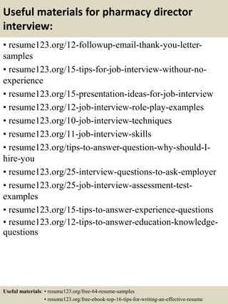 Useful materials for pharmacy director
interview:
• resume123.org/12-followup-email-thank-you-letter-
samples
• resume123.org/15-tips-for-job-interview-withour-no-
experience
• resume123.org/15-presentation-ideas-for-job-interview
• resume123.org/12-job-interview-role-play-examples
• resume123.org/10-job-interview-techniques
• resume123.org/11-job-interview-skills
• resume123.org/tips-to-answer-question-why-should-I-
hire-you
• resume123.org/25-interview-questions-to-ask-employer
• resume123.org/25-job-interview-assessment-test-
examples
• resume123.org/15-tips-to-answer-experience-questions
• resume123.org/12-tips-to-answer-education-knowledge-
questions
Useful materials: • resume123.org/free-64-resume-samples
• resume123.org/free-ebook-top-16-tips-for-writing-an-effective-resume
 