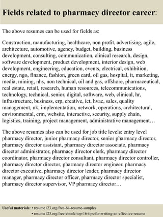 Fields related to pharmacy director career:
The above resumes can be used for fields as:
Construction, manufacturing, healthcare, non profit, advertising, agile,
architecture, automotive, agency, budget, building, business
development, consulting, communication, clinical research, design,
software development, product development, interior design, web
development, engineering, education, events, electrical, exhibition,
energy, ngo, finance, fashion, green card, oil gas, hospital, it, marketing,
media, mining, nhs, non technical, oil and gas, offshore, pharmaceutical,
real estate, retail, research, human resources, telecommunications,
technology, technical, senior, digital, software, web, clinical, hr,
infrastructure, business, erp, creative, ict, hvac, sales, quality
management, uk, implementation, network, operations, architectural,
environmental, crm, website, interactive, security, supply chain,
logistics, training, project management, administrative management…
The above resumes also can be used for job title levels: entry level
pharmacy director, junior pharmacy director, senior pharmacy director,
pharmacy director assistant, pharmacy director associate, pharmacy
director administrator, pharmacy director clerk, pharmacy director
coordinator, pharmacy director consultant, pharmacy director controller,
pharmacy director director, pharmacy director engineer, pharmacy
director executive, pharmacy director leader, pharmacy director
manager, pharmacy director officer, pharmacy director specialist,
pharmacy director supervisor, VP pharmacy director…
Useful materials: • resume123.org/free-64-resume-samples
• resume123.org/free-ebook-top-16-tips-for-writing-an-effective-resume
 