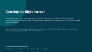 Choosing the Right Partner
Dev Technosys offers a fast, compliance-first build well suited to pharmacies and growing healthcare networks.
ScienceSoft, Intellectsoft, Cognizant, IBM, Accenture, Deloitte, and Wipro bring enterprise scale for larger, more complex
pharmacy operations.
Before committing, review case studies specific to pharmacy software, confirm HIPAA and DEA compliance experience, and
evaluate long-term support capability across Hawaii's islands.
T O P 8 P H A R M A C Y M A N A G E M E N T S O F T WA R E D E V E L O P M E N T — H AWA I I
 