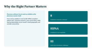 Why the Right Partner Matters
Pharmacy software has to work as reliably as the
pharmacy counter itself.
Every serious platform must handle HIPAA-compliant
patient data, real-time inventory, and e-prescribing, while
staying dependable across Hawaii's island geography and
variable connectivity.
8
Established companies evaluated
HIPAA
Compliance is non-negotiable
HI
Multi-island distribution challenges
 