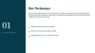 01
F E AT U R E D PA R T N E R
Dev Technosys
Dev Technosys leads this list as a trusted pharmacy management software partner, building inventory
tracking, prescription workflow, e-prescribing, and patient communication systems for pharmacies and
healthcare networks across Hawaii.
HIPAA-compliant architecture by default
Real-time inventory & prescription tracking
Reliable performance across island connectivity
 