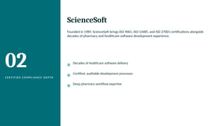 02
C E R T I F I E D C O M P L I A N C E D E P T H
ScienceSoft
Founded in 1989, ScienceSoft brings ISO 9001, ISO 13485, and ISO 27001 certifications alongside
decades of pharmacy and healthcare software development experience.
Decades of healthcare software delivery
Certified, auditable development processes
Deep pharmacy workflow expertise
 