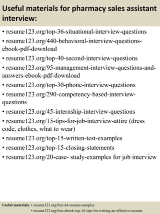 Useful materials for pharmacy sales assistant
interview:
• resume123.org/top-36-situational-interview-questions
• resume123.org/440-behavioral-interview-questions-
ebook-pdf-download
• resume123.org/top-40-second-interview-questions
• resume123.org/95-management-interview-questions-and-
answers-ebook-pdf-download
• resume123.org/top-30-phone-interview-questions
• resume123.org/290-competency-based-interview-
questions
• resume123.org/45-internship-interview-questions
• resume123.org/15-tips-for-job-interview-attire (dress
code, clothes, what to wear)
• resume123.org/top-15-written-test-examples
• resume123.org/top-15-closing-statements
• resume123.org/20-case- study-examples for job interview
Useful materials: • resume123.org/free-64-resume-samples
• resume123.org/free-ebook-top-16-tips-for-writing-an-effective-resume
 