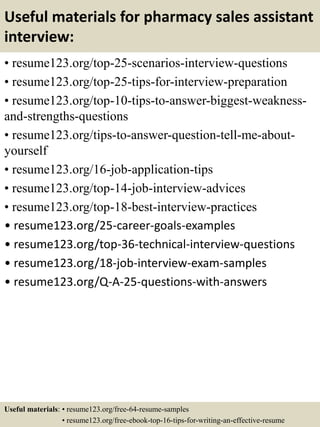 Useful materials for pharmacy sales assistant
interview:
• resume123.org/top-25-scenarios-interview-questions
• resume123.org/top-25-tips-for-interview-preparation
• resume123.org/top-10-tips-to-answer-biggest-weakness-
and-strengths-questions
• resume123.org/tips-to-answer-question-tell-me-about-
yourself
• resume123.org/16-job-application-tips
• resume123.org/top-14-job-interview-advices
• resume123.org/top-18-best-interview-practices
• resume123.org/25-career-goals-examples
• resume123.org/top-36-technical-interview-questions
• resume123.org/18-job-interview-exam-samples
• resume123.org/Q-A-25-questions-with-answers
Useful materials: • resume123.org/free-64-resume-samples
• resume123.org/free-ebook-top-16-tips-for-writing-an-effective-resume
 