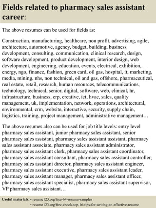 Fields related to pharmacy sales assistant
career:
The above resumes can be used for fields as:
Construction, manufacturing, healthcare, non profit, advertising, agile,
architecture, automotive, agency, budget, building, business
development, consulting, communication, clinical research, design,
software development, product development, interior design, web
development, engineering, education, events, electrical, exhibition,
energy, ngo, finance, fashion, green card, oil gas, hospital, it, marketing,
media, mining, nhs, non technical, oil and gas, offshore, pharmaceutical,
real estate, retail, research, human resources, telecommunications,
technology, technical, senior, digital, software, web, clinical, hr,
infrastructure, business, erp, creative, ict, hvac, sales, quality
management, uk, implementation, network, operations, architectural,
environmental, crm, website, interactive, security, supply chain,
logistics, training, project management, administrative management…
The above resumes also can be used for job title levels: entry level
pharmacy sales assistant, junior pharmacy sales assistant, senior
pharmacy sales assistant, pharmacy sales assistant assistant, pharmacy
sales assistant associate, pharmacy sales assistant administrator,
pharmacy sales assistant clerk, pharmacy sales assistant coordinator,
pharmacy sales assistant consultant, pharmacy sales assistant controller,
pharmacy sales assistant director, pharmacy sales assistant engineer,
pharmacy sales assistant executive, pharmacy sales assistant leader,
pharmacy sales assistant manager, pharmacy sales assistant officer,
pharmacy sales assistant specialist, pharmacy sales assistant supervisor,
VP pharmacy sales assistant…
Useful materials: • resume123.org/free-64-resume-samples
• resume123.org/free-ebook-top-16-tips-for-writing-an-effective-resume
 