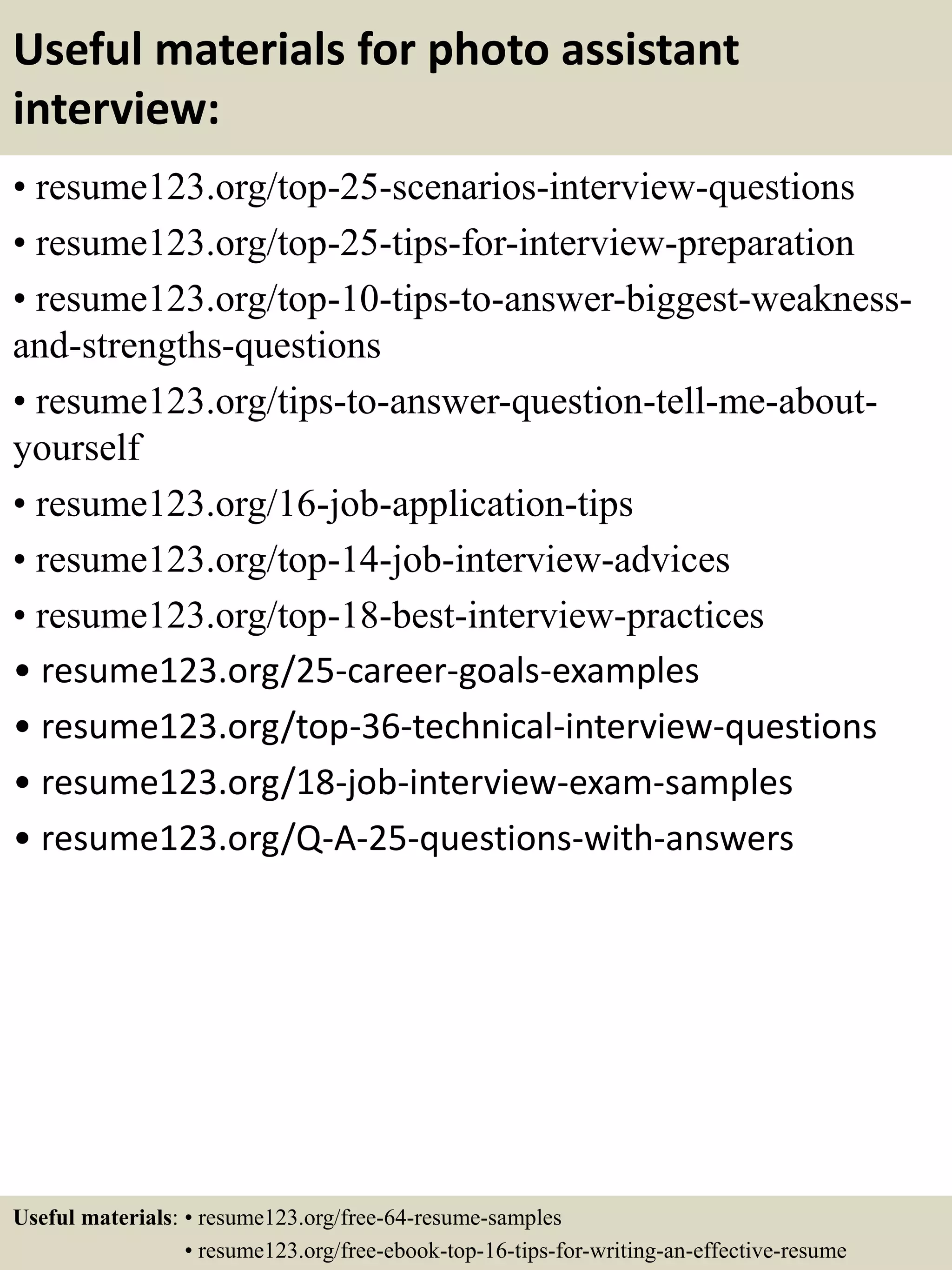 Useful materials for photo assistant
interview:
• resume123.org/top-25-scenarios-interview-questions
• resume123.org/top-25-tips-for-interview-preparation
• resume123.org/top-10-tips-to-answer-biggest-weakness-
and-strengths-questions
• resume123.org/tips-to-answer-question-tell-me-about-
yourself
• resume123.org/16-job-application-tips
• resume123.org/top-14-job-interview-advices
• resume123.org/top-18-best-interview-practices
• resume123.org/25-career-goals-examples
• resume123.org/top-36-technical-interview-questions
• resume123.org/18-job-interview-exam-samples
• resume123.org/Q-A-25-questions-with-answers
Useful materials: • resume123.org/free-64-resume-samples
• resume123.org/free-ebook-top-16-tips-for-writing-an-effective-resume
 