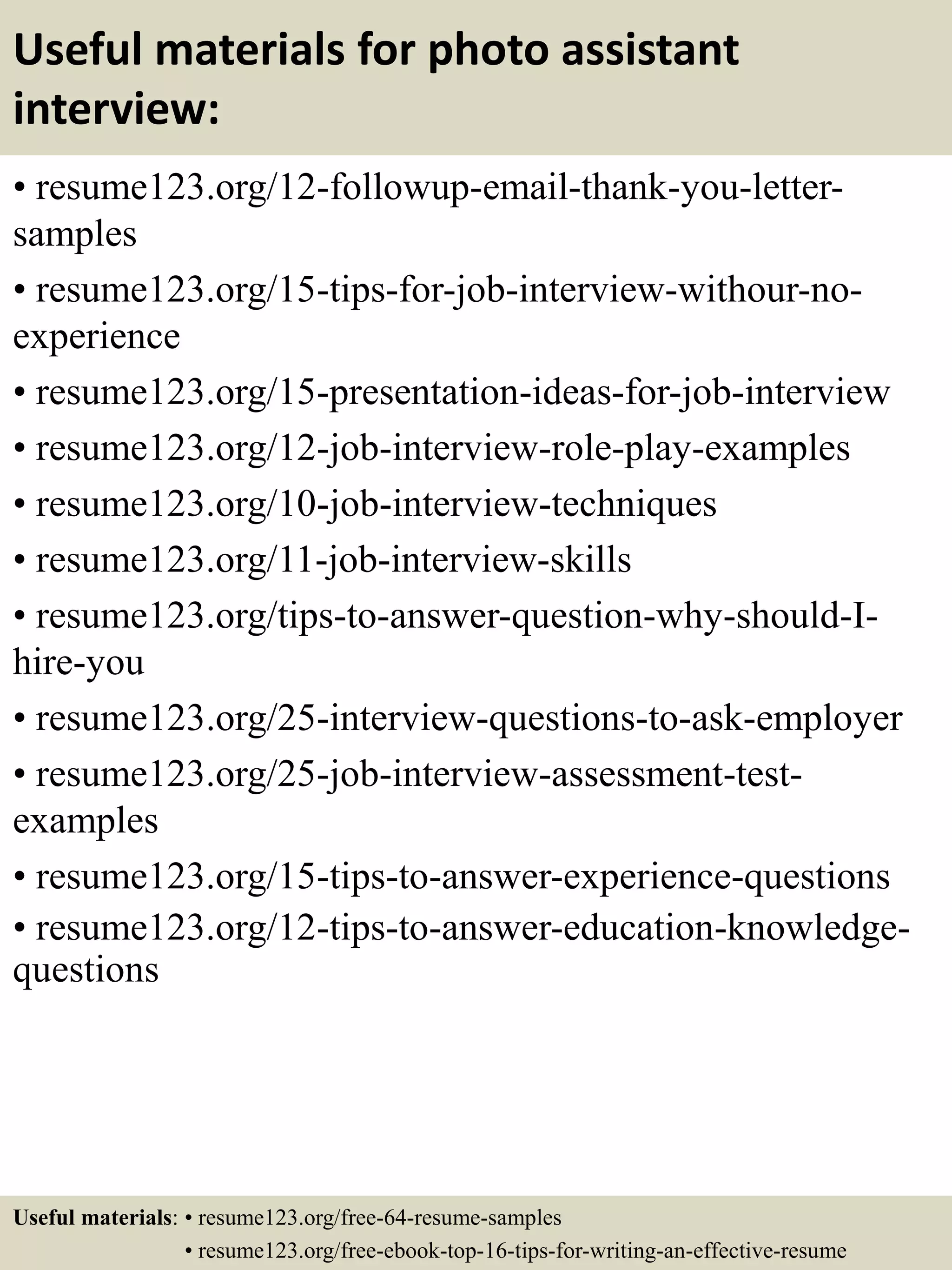 Useful materials for photo assistant
interview:
• resume123.org/12-followup-email-thank-you-letter-
samples
• resume123.org/15-tips-for-job-interview-withour-no-
experience
• resume123.org/15-presentation-ideas-for-job-interview
• resume123.org/12-job-interview-role-play-examples
• resume123.org/10-job-interview-techniques
• resume123.org/11-job-interview-skills
• resume123.org/tips-to-answer-question-why-should-I-
hire-you
• resume123.org/25-interview-questions-to-ask-employer
• resume123.org/25-job-interview-assessment-test-
examples
• resume123.org/15-tips-to-answer-experience-questions
• resume123.org/12-tips-to-answer-education-knowledge-
questions
Useful materials: • resume123.org/free-64-resume-samples
• resume123.org/free-ebook-top-16-tips-for-writing-an-effective-resume
 