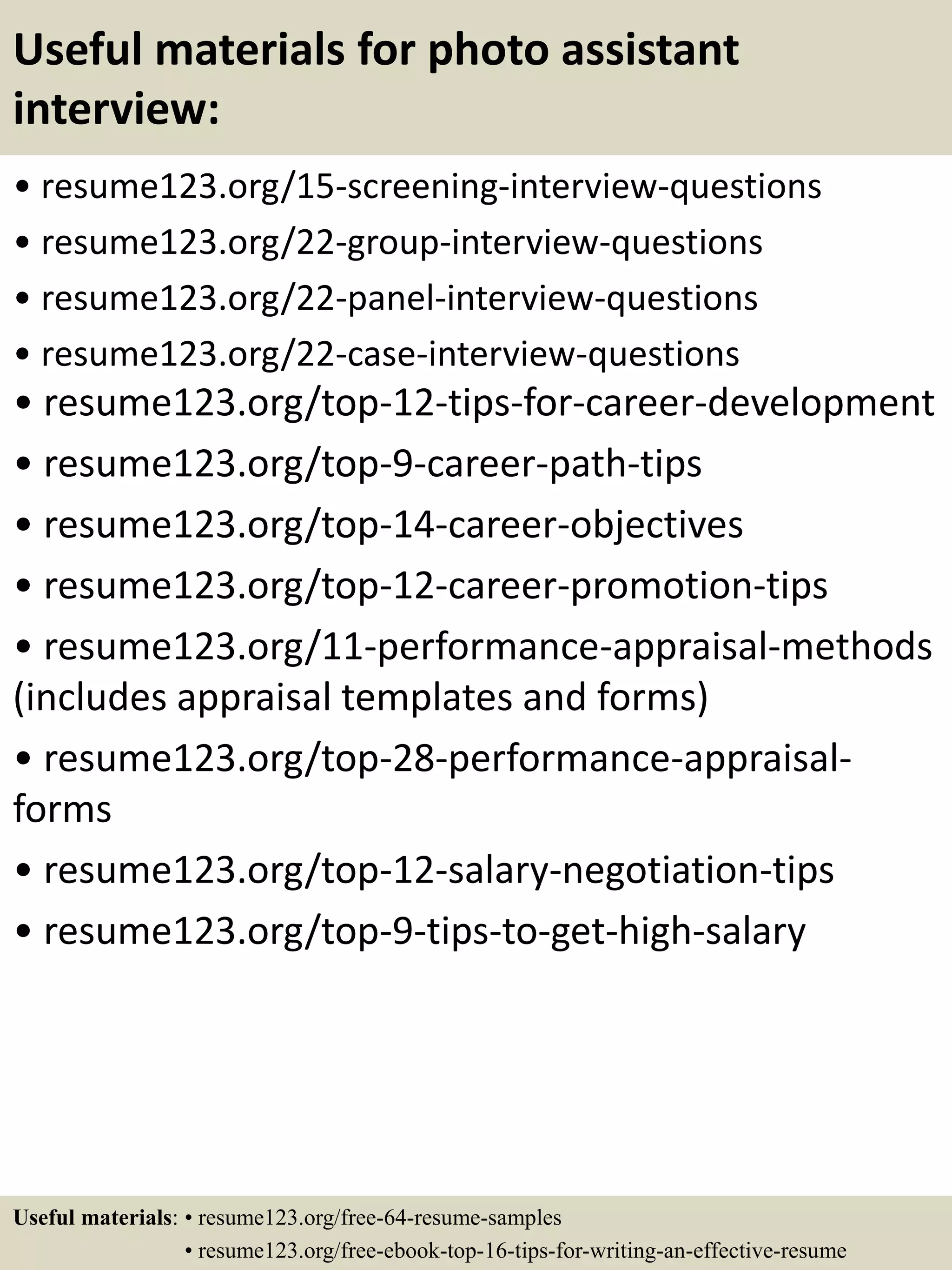 Useful materials for photo assistant
interview:
• resume123.org/15-screening-interview-questions
• resume123.org/22-group-interview-questions
• resume123.org/22-panel-interview-questions
• resume123.org/22-case-interview-questions
• resume123.org/top-12-tips-for-career-development
• resume123.org/top-9-career-path-tips
• resume123.org/top-14-career-objectives
• resume123.org/top-12-career-promotion-tips
• resume123.org/11-performance-appraisal-methods
(includes appraisal templates and forms)
• resume123.org/top-28-performance-appraisal-
forms
• resume123.org/top-12-salary-negotiation-tips
• resume123.org/top-9-tips-to-get-high-salary
Useful materials: • resume123.org/free-64-resume-samples
• resume123.org/free-ebook-top-16-tips-for-writing-an-effective-resume
 