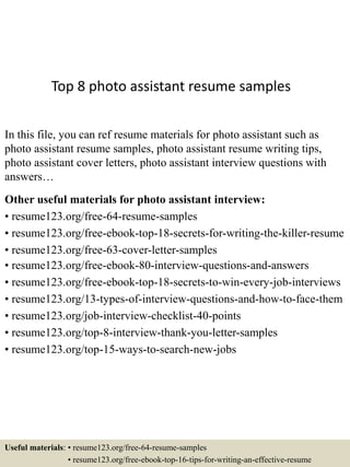 Top 8 photo assistant resume samples
In this file, you can ref resume materials for photo assistant such as
photo assistant resume samples, photo assistant resume writing tips,
photo assistant cover letters, photo assistant interview questions with
answers…
Other useful materials for photo assistant interview:
• resume123.org/free-64-resume-samples
• resume123.org/free-ebook-top-18-secrets-for-writing-the-killer-resume
• resume123.org/free-63-cover-letter-samples
• resume123.org/free-ebook-80-interview-questions-and-answers
• resume123.org/free-ebook-top-18-secrets-to-win-every-job-interviews
• resume123.org/13-types-of-interview-questions-and-how-to-face-them
• resume123.org/job-interview-checklist-40-points
• resume123.org/top-8-interview-thank-you-letter-samples
• resume123.org/top-15-ways-to-search-new-jobs
Useful materials: • resume123.org/free-64-resume-samples
• resume123.org/free-ebook-top-16-tips-for-writing-an-effective-resume
 