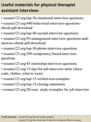Useful materials for physical therapist
assistant interview:
• resume123.org/top-36-situational-interview-questions
• resume123.org/440-behavioral-interview-questions-
ebook-pdf-download
• resume123.org/top-40-second-interview-questions
• resume123.org/95-management-interview-questions-and-
answers-ebook-pdf-download
• resume123.org/top-30-phone-interview-questions
• resume123.org/290-competency-based-interview-
questions
• resume123.org/45-internship-interview-questions
• resume123.org/15-tips-for-job-interview-attire (dress
code, clothes, what to wear)
• resume123.org/top-15-written-test-examples
• resume123.org/top-15-closing-statements
• resume123.org/20-case- study-examples for job interview
Useful materials: • resume123.org/free-64-resume-samples
• resume123.org/free-ebook-top-16-tips-for-writing-an-effective-resume
 
