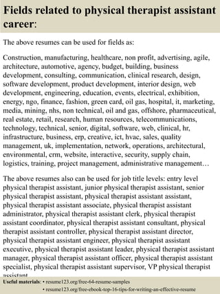 Fields related to physical therapist assistant
career:
The above resumes can be used for fields as:
Construction, manufacturing, healthcare, non profit, advertising, agile,
architecture, automotive, agency, budget, building, business
development, consulting, communication, clinical research, design,
software development, product development, interior design, web
development, engineering, education, events, electrical, exhibition,
energy, ngo, finance, fashion, green card, oil gas, hospital, it, marketing,
media, mining, nhs, non technical, oil and gas, offshore, pharmaceutical,
real estate, retail, research, human resources, telecommunications,
technology, technical, senior, digital, software, web, clinical, hr,
infrastructure, business, erp, creative, ict, hvac, sales, quality
management, uk, implementation, network, operations, architectural,
environmental, crm, website, interactive, security, supply chain,
logistics, training, project management, administrative management…
The above resumes also can be used for job title levels: entry level
physical therapist assistant, junior physical therapist assistant, senior
physical therapist assistant, physical therapist assistant assistant,
physical therapist assistant associate, physical therapist assistant
administrator, physical therapist assistant clerk, physical therapist
assistant coordinator, physical therapist assistant consultant, physical
therapist assistant controller, physical therapist assistant director,
physical therapist assistant engineer, physical therapist assistant
executive, physical therapist assistant leader, physical therapist assistant
manager, physical therapist assistant officer, physical therapist assistant
specialist, physical therapist assistant supervisor, VP physical therapist
assistant…
Useful materials: • resume123.org/free-64-resume-samples
• resume123.org/free-ebook-top-16-tips-for-writing-an-effective-resume
 