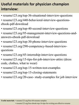 Useful materials for physician champion
interview:
• resume123.org/top-36-situational-interview-questions
• resume123.org/440-behavioral-interview-questions-
ebook-pdf-download
• resume123.org/top-40-second-interview-questions
• resume123.org/95-management-interview-questions-and-
answers-ebook-pdf-download
• resume123.org/top-30-phone-interview-questions
• resume123.org/290-competency-based-interview-
questions
• resume123.org/45-internship-interview-questions
• resume123.org/15-tips-for-job-interview-attire (dress
code, clothes, what to wear)
• resume123.org/top-15-written-test-examples
• resume123.org/top-15-closing-statements
• resume123.org/20-case- study-examples for job interview
Useful materials: • resume123.org/free-64-resume-samples
• resume123.org/free-ebook-top-16-tips-for-writing-an-effective-resume
 