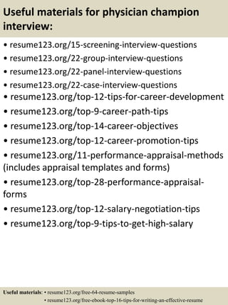 Useful materials for physician champion
interview:
• resume123.org/15-screening-interview-questions
• resume123.org/22-group-interview-questions
• resume123.org/22-panel-interview-questions
• resume123.org/22-case-interview-questions
• resume123.org/top-12-tips-for-career-development
• resume123.org/top-9-career-path-tips
• resume123.org/top-14-career-objectives
• resume123.org/top-12-career-promotion-tips
• resume123.org/11-performance-appraisal-methods
(includes appraisal templates and forms)
• resume123.org/top-28-performance-appraisal-
forms
• resume123.org/top-12-salary-negotiation-tips
• resume123.org/top-9-tips-to-get-high-salary
Useful materials: • resume123.org/free-64-resume-samples
• resume123.org/free-ebook-top-16-tips-for-writing-an-effective-resume
 