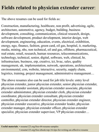 Fields related to physician extender career:
The above resumes can be used for fields as:
Construction, manufacturing, healthcare, non profit, advertising, agile,
architecture, automotive, agency, budget, building, business
development, consulting, communication, clinical research, design,
software development, product development, interior design, web
development, engineering, education, events, electrical, exhibition,
energy, ngo, finance, fashion, green card, oil gas, hospital, it, marketing,
media, mining, nhs, non technical, oil and gas, offshore, pharmaceutical,
real estate, retail, research, human resources, telecommunications,
technology, technical, senior, digital, software, web, clinical, hr,
infrastructure, business, erp, creative, ict, hvac, sales, quality
management, uk, implementation, network, operations, architectural,
environmental, crm, website, interactive, security, supply chain,
logistics, training, project management, administrative management…
The above resumes also can be used for job title levels: entry level
physician extender, junior physician extender, senior physician extender,
physician extender assistant, physician extender associate, physician
extender administrator, physician extender clerk, physician extender
coordinator, physician extender consultant, physician extender
controller, physician extender director, physician extender engineer,
physician extender executive, physician extender leader, physician
extender manager, physician extender officer, physician extender
specialist, physician extender supervisor, VP physician extender…
Useful materials: • resume123.org/free-64-resume-samples
• resume123.org/free-ebook-top-16-tips-for-writing-an-effective-resume
 