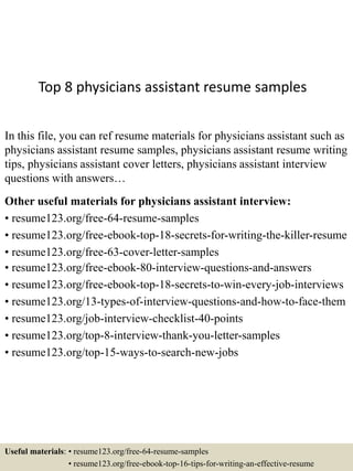 Top 8 physicians assistant resume samples
In this file, you can ref resume materials for physicians assistant such as
physicians assistant resume samples, physicians assistant resume writing
tips, physicians assistant cover letters, physicians assistant interview
questions with answers…
Other useful materials for physicians assistant interview:
• resume123.org/free-64-resume-samples
• resume123.org/free-ebook-top-18-secrets-for-writing-the-killer-resume
• resume123.org/free-63-cover-letter-samples
• resume123.org/free-ebook-80-interview-questions-and-answers
• resume123.org/free-ebook-top-18-secrets-to-win-every-job-interviews
• resume123.org/13-types-of-interview-questions-and-how-to-face-them
• resume123.org/job-interview-checklist-40-points
• resume123.org/top-8-interview-thank-you-letter-samples
• resume123.org/top-15-ways-to-search-new-jobs
Useful materials: • resume123.org/free-64-resume-samples
• resume123.org/free-ebook-top-16-tips-for-writing-an-effective-resume
 