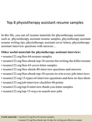 Top 8 physiotherapy assistant resume samples
In this file, you can ref resume materials for physiotherapy assistant
such as physiotherapy assistant resume samples, physiotherapy assistant
resume writing tips, physiotherapy assistant cover letters, physiotherapy
assistant interview questions with answers…
Other useful materials for physiotherapy assistant interview:
• resume123.org/free-64-resume-samples
• resume123.org/free-ebook-top-18-secrets-for-writing-the-killer-resume
• resume123.org/free-63-cover-letter-samples
• resume123.org/free-ebook-80-interview-questions-and-answers
• resume123.org/free-ebook-top-18-secrets-to-win-every-job-interviews
• resume123.org/13-types-of-interview-questions-and-how-to-face-them
• resume123.org/job-interview-checklist-40-points
• resume123.org/top-8-interview-thank-you-letter-samples
• resume123.org/top-15-ways-to-search-new-jobs
Useful materials: • resume123.org/free-64-resume-samples
• resume123.org/free-ebook-top-16-tips-for-writing-an-effective-resume
 