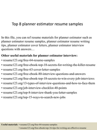 Top 8 planner estimator resume samples
In this file, you can ref resume materials for planner estimator such as
planner estimator resume samples, planner estimator resume writing
tips, planner estimator cover letters, planner estimator interview
questions with answers…
Other useful materials for planner estimator interview:
• resume123.org/free-64-resume-samples
• resume123.org/free-ebook-top-18-secrets-for-writing-the-killer-resume
• resume123.org/free-63-cover-letter-samples
• resume123.org/free-ebook-80-interview-questions-and-answers
• resume123.org/free-ebook-top-18-secrets-to-win-every-job-interviews
• resume123.org/13-types-of-interview-questions-and-how-to-face-them
• resume123.org/job-interview-checklist-40-points
• resume123.org/top-8-interview-thank-you-letter-samples
• resume123.org/top-15-ways-to-search-new-jobs
Useful materials: • resume123.org/free-64-resume-samples
• resume123.org/free-ebook-top-16-tips-for-writing-an-effective-resume
 