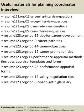 Useful materials for planning coordinator
interview:
• resume123.org/15-screening-interview-questions
• resume123.org/22-group-interview-questions
• resume123.org/22-panel-interview-questions
• resume123.org/22-case-interview-questions
• resume123.org/top-12-tips-for-career-development
• resume123.org/top-9-career-path-tips
• resume123.org/top-14-career-objectives
• resume123.org/top-12-career-promotion-tips
• resume123.org/11-performance-appraisal-methods
(includes appraisal templates and forms)
• resume123.org/top-28-performance-appraisal-
forms
• resume123.org/top-12-salary-negotiation-tips
• resume123.org/top-9-tips-to-get-high-salary
Useful materials: • resume123.org/free-64-resume-samples
• resume123.org/free-ebook-top-16-tips-for-writing-an-effective-resume
 