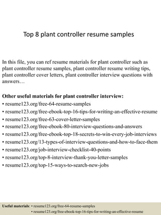 Top 8 plant controller resume samples
In this file, you can ref resume materials for plant controller such as
plant controller resume samples, plant controller resume writing tips,
plant controller cover letters, plant controller interview questions with
answers…
Other useful materials for plant controller interview:
• resume123.org/free-64-resume-samples
• resume123.org/free-ebook-top-16-tips-for-writing-an-effective-resume
• resume123.org/free-63-cover-letter-samples
• resume123.org/free-ebook-80-interview-questions-and-answers
• resume123.org/free-ebook-top-18-secrets-to-win-every-job-interviews
• resume123.org/13-types-of-interview-questions-and-how-to-face-them
• resume123.org/job-interview-checklist-40-points
• resume123.org/top-8-interview-thank-you-letter-samples
• resume123.org/top-15-ways-to-search-new-jobs
Useful materials: • resume123.org/free-64-resume-samples
• resume123.org/free-ebook-top-16-tips-for-writing-an-effective-resume
 