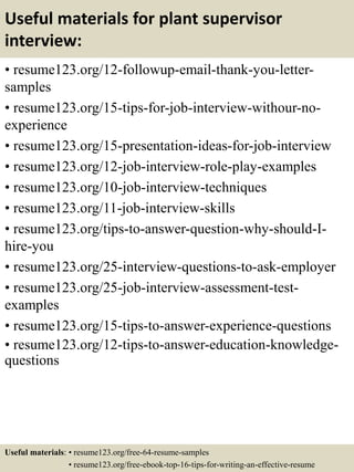 Useful materials for plant supervisor
interview:
• resume123.org/12-followup-email-thank-you-letter-
samples
• resume123.org/15-tips-for-job-interview-withour-no-
experience
• resume123.org/15-presentation-ideas-for-job-interview
• resume123.org/12-job-interview-role-play-examples
• resume123.org/10-job-interview-techniques
• resume123.org/11-job-interview-skills
• resume123.org/tips-to-answer-question-why-should-I-
hire-you
• resume123.org/25-interview-questions-to-ask-employer
• resume123.org/25-job-interview-assessment-test-
examples
• resume123.org/15-tips-to-answer-experience-questions
• resume123.org/12-tips-to-answer-education-knowledge-
questions
Useful materials: • resume123.org/free-64-resume-samples
• resume123.org/free-ebook-top-16-tips-for-writing-an-effective-resume
 