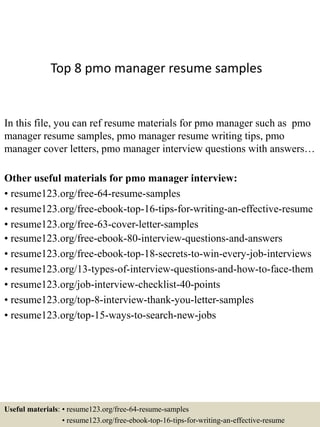 Top 8 pmo manager resume samples
In this file, you can ref resume materials for pmo manager such as pmo
manager resume samples, pmo manager resume writing tips, pmo
manager cover letters, pmo manager interview questions with answers…
Other useful materials for pmo manager interview:
• resume123.org/free-64-resume-samples
• resume123.org/free-ebook-top-16-tips-for-writing-an-effective-resume
• resume123.org/free-63-cover-letter-samples
• resume123.org/free-ebook-80-interview-questions-and-answers
• resume123.org/free-ebook-top-18-secrets-to-win-every-job-interviews
• resume123.org/13-types-of-interview-questions-and-how-to-face-them
• resume123.org/job-interview-checklist-40-points
• resume123.org/top-8-interview-thank-you-letter-samples
• resume123.org/top-15-ways-to-search-new-jobs
Useful materials: • resume123.org/free-64-resume-samples
• resume123.org/free-ebook-top-16-tips-for-writing-an-effective-resume
 