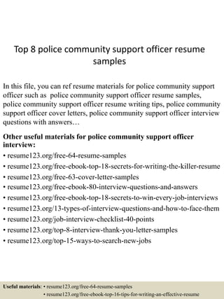 Top 8 police community support officer resume
samples
In this file, you can ref resume materials for police community support
officer such as police community support officer resume samples,
police community support officer resume writing tips, police community
support officer cover letters, police community support officer interview
questions with answers…
Other useful materials for police community support officer
interview:
• resume123.org/free-64-resume-samples
• resume123.org/free-ebook-top-18-secrets-for-writing-the-killer-resume
• resume123.org/free-63-cover-letter-samples
• resume123.org/free-ebook-80-interview-questions-and-answers
• resume123.org/free-ebook-top-18-secrets-to-win-every-job-interviews
• resume123.org/13-types-of-interview-questions-and-how-to-face-them
• resume123.org/job-interview-checklist-40-points
• resume123.org/top-8-interview-thank-you-letter-samples
• resume123.org/top-15-ways-to-search-new-jobs
Useful materials: • resume123.org/free-64-resume-samples
• resume123.org/free-ebook-top-16-tips-for-writing-an-effective-resume
 