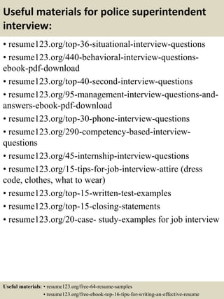 Useful materials for police superintendent
interview:
• resume123.org/top-36-situational-interview-questions
• resume123.org/440-behavioral-interview-questions-
ebook-pdf-download
• resume123.org/top-40-second-interview-questions
• resume123.org/95-management-interview-questions-and-
answers-ebook-pdf-download
• resume123.org/top-30-phone-interview-questions
• resume123.org/290-competency-based-interview-
questions
• resume123.org/45-internship-interview-questions
• resume123.org/15-tips-for-job-interview-attire (dress
code, clothes, what to wear)
• resume123.org/top-15-written-test-examples
• resume123.org/top-15-closing-statements
• resume123.org/20-case- study-examples for job interview
Useful materials: • resume123.org/free-64-resume-samples
• resume123.org/free-ebook-top-16-tips-for-writing-an-effective-resume
 