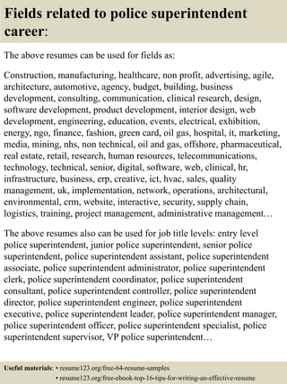 Fields related to police superintendent
career:
The above resumes can be used for fields as:
Construction, manufacturing, healthcare, non profit, advertising, agile,
architecture, automotive, agency, budget, building, business
development, consulting, communication, clinical research, design,
software development, product development, interior design, web
development, engineering, education, events, electrical, exhibition,
energy, ngo, finance, fashion, green card, oil gas, hospital, it, marketing,
media, mining, nhs, non technical, oil and gas, offshore, pharmaceutical,
real estate, retail, research, human resources, telecommunications,
technology, technical, senior, digital, software, web, clinical, hr,
infrastructure, business, erp, creative, ict, hvac, sales, quality
management, uk, implementation, network, operations, architectural,
environmental, crm, website, interactive, security, supply chain,
logistics, training, project management, administrative management…
The above resumes also can be used for job title levels: entry level
police superintendent, junior police superintendent, senior police
superintendent, police superintendent assistant, police superintendent
associate, police superintendent administrator, police superintendent
clerk, police superintendent coordinator, police superintendent
consultant, police superintendent controller, police superintendent
director, police superintendent engineer, police superintendent
executive, police superintendent leader, police superintendent manager,
police superintendent officer, police superintendent specialist, police
superintendent supervisor, VP police superintendent…
Useful materials: • resume123.org/free-64-resume-samples
• resume123.org/free-ebook-top-16-tips-for-writing-an-effective-resume
 