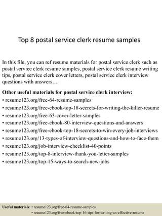 Top 8 postal service clerk resume samples
In this file, you can ref resume materials for postal service clerk such as
postal service clerk resume samples, postal service clerk resume writing
tips, postal service clerk cover letters, postal service clerk interview
questions with answers…
Other useful materials for postal service clerk interview:
• resume123.org/free-64-resume-samples
• resume123.org/free-ebook-top-18-secrets-for-writing-the-killer-resume
• resume123.org/free-63-cover-letter-samples
• resume123.org/free-ebook-80-interview-questions-and-answers
• resume123.org/free-ebook-top-18-secrets-to-win-every-job-interviews
• resume123.org/13-types-of-interview-questions-and-how-to-face-them
• resume123.org/job-interview-checklist-40-points
• resume123.org/top-8-interview-thank-you-letter-samples
• resume123.org/top-15-ways-to-search-new-jobs
Useful materials: • resume123.org/free-64-resume-samples
• resume123.org/free-ebook-top-16-tips-for-writing-an-effective-resume
 