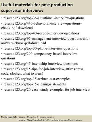 Useful materials for post production
supervisor interview:
• resume123.org/top-36-situational-interview-questions
• resume123.org/440-behavioral-interview-questions-
ebook-pdf-download
• resume123.org/top-40-second-interview-questions
• resume123.org/95-management-interview-questions-and-
answers-ebook-pdf-download
• resume123.org/top-30-phone-interview-questions
• resume123.org/290-competency-based-interview-
questions
• resume123.org/45-internship-interview-questions
• resume123.org/15-tips-for-job-interview-attire (dress
code, clothes, what to wear)
• resume123.org/top-15-written-test-examples
• resume123.org/top-15-closing-statements
• resume123.org/20-case- study-examples for job interview
Useful materials: • resume123.org/free-64-resume-samples
• resume123.org/free-ebook-top-16-tips-for-writing-an-effective-resume
 