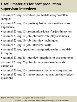 Useful materials for post production
supervisor interview:
• resume123.org/12-followup-email-thank-you-letter-
samples
• resume123.org/15-tips-for-job-interview-withour-no-
experience
• resume123.org/15-presentation-ideas-for-job-interview
• resume123.org/12-job-interview-role-play-examples
• resume123.org/10-job-interview-techniques
• resume123.org/11-job-interview-skills
• resume123.org/tips-to-answer-question-why-should-I-
hire-you
• resume123.org/25-interview-questions-to-ask-employer
• resume123.org/25-job-interview-assessment-test-
examples
• resume123.org/15-tips-to-answer-experience-questions
• resume123.org/12-tips-to-answer-education-knowledge-
questions
Useful materials: • resume123.org/free-64-resume-samples
• resume123.org/free-ebook-top-16-tips-for-writing-an-effective-resume
 